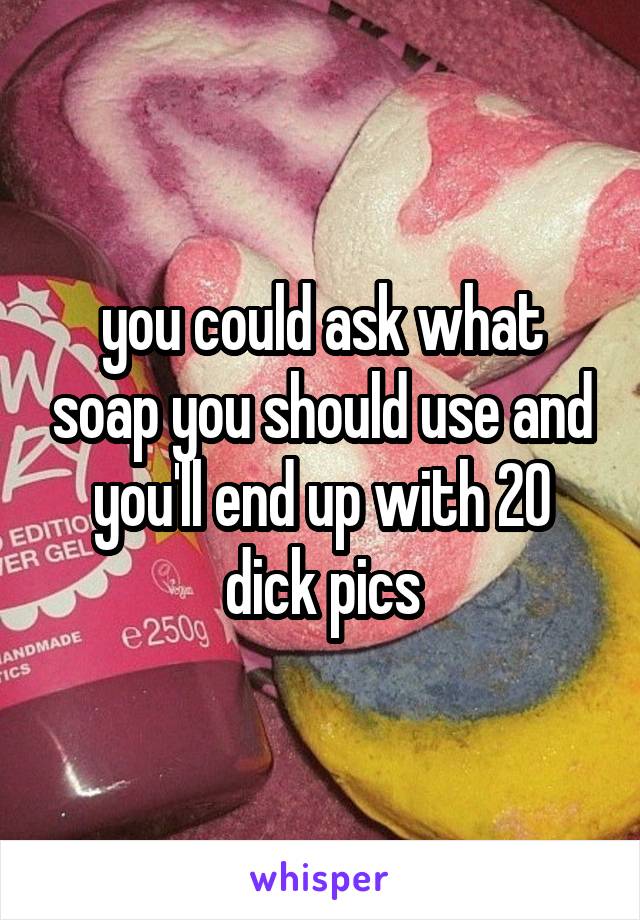 you could ask what soap you should use and you'll end up with 20 dick pics