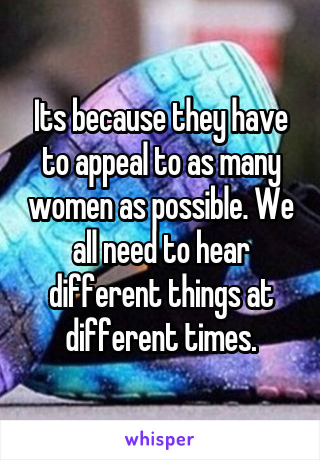 Its because they have to appeal to as many women as possible. We all need to hear different things at different times.