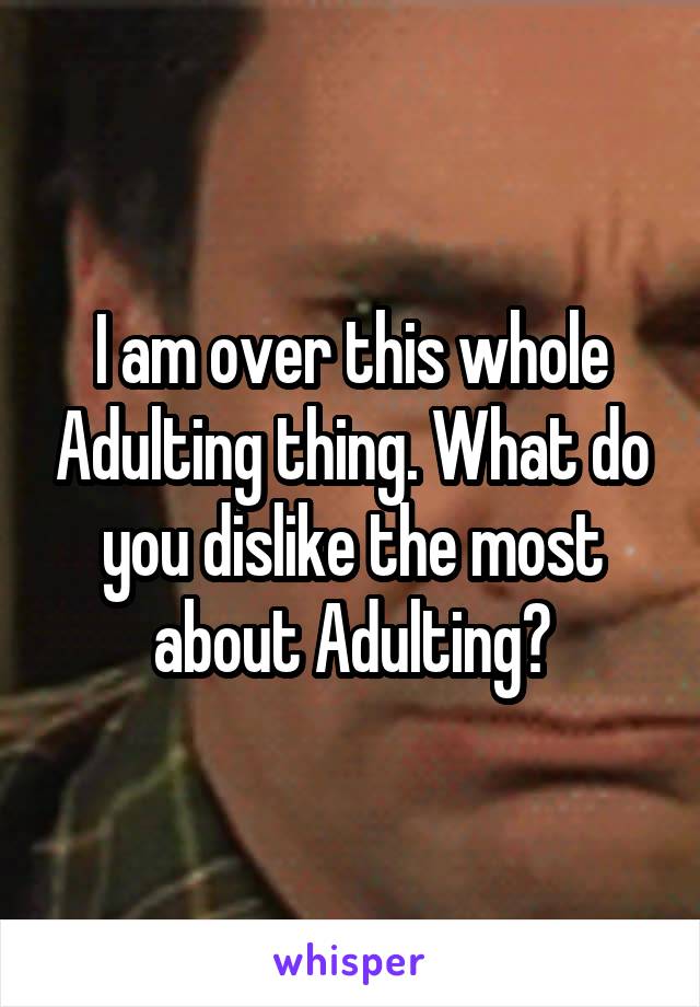 I am over this whole Adulting thing. What do you dislike the most about Adulting?