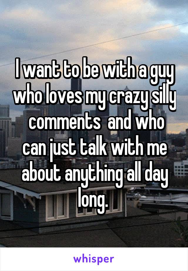 I want to be with a guy who loves my crazy silly  comments  and who can just talk with me about anything all day long. 