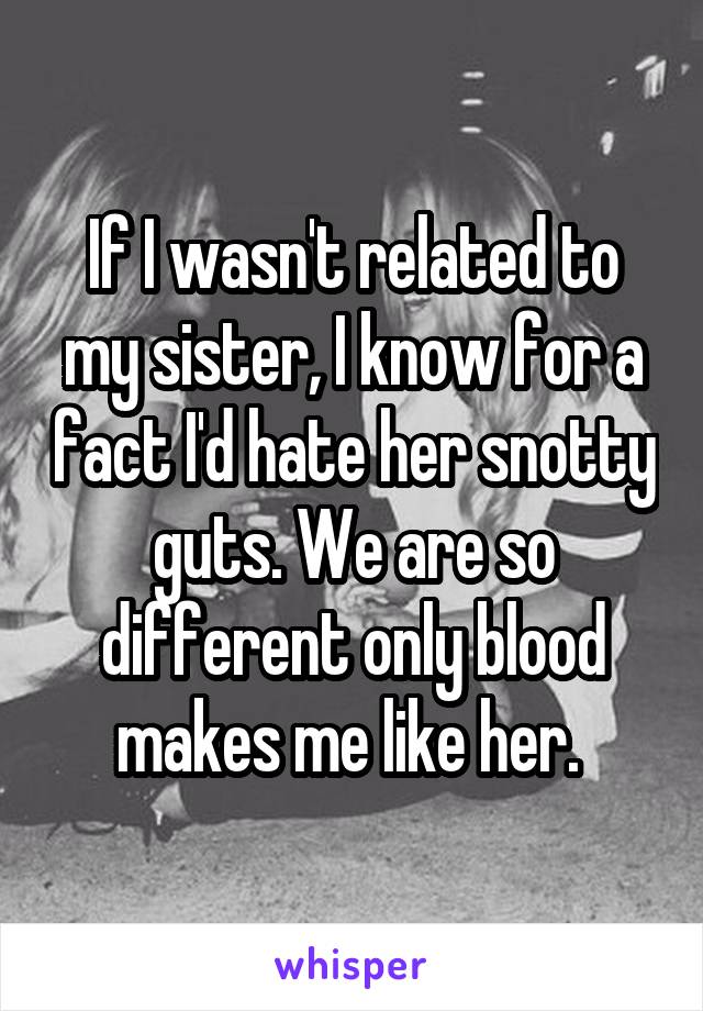 If I wasn't related to my sister, I know for a fact I'd hate her snotty guts. We are so different only blood makes me like her. 