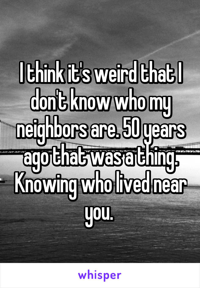 I think it's weird that I don't know who my neighbors are. 50 years ago that was a thing. Knowing who lived near you. 