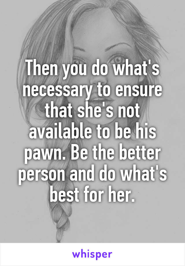 Then you do what's necessary to ensure that she's not available to be his pawn. Be the better person and do what's best for her.