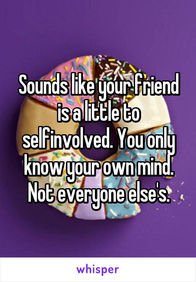 Sounds like your friend is a little to selfinvolved. You only know your own mind. Not everyone else's.