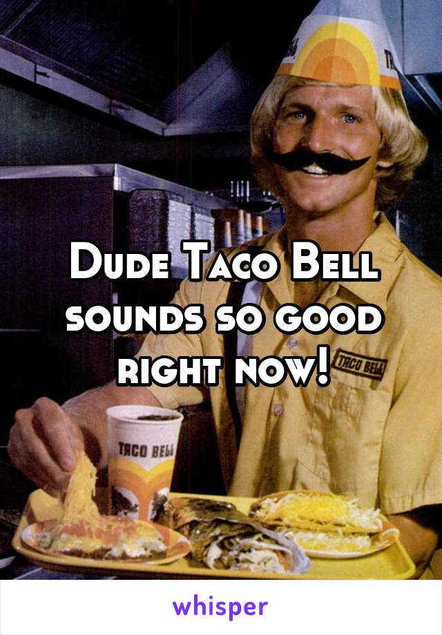 Dude Taco Bell sounds so good right now!