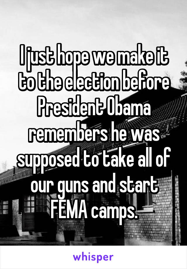 I just hope we make it to the election before President Obama remembers he was supposed to take all of our guns and start FEMA camps.