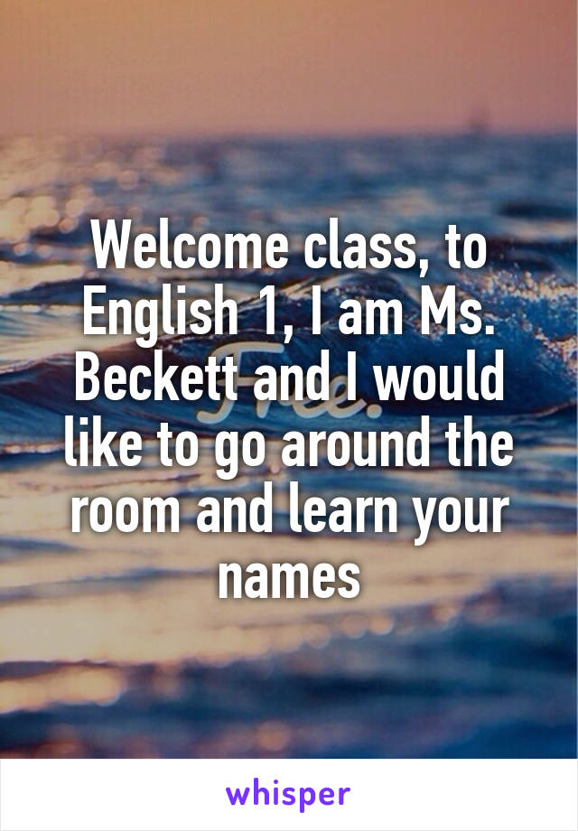 Welcome class, to English 1, I am Ms. Beckett and I would like to go around the room and learn your names