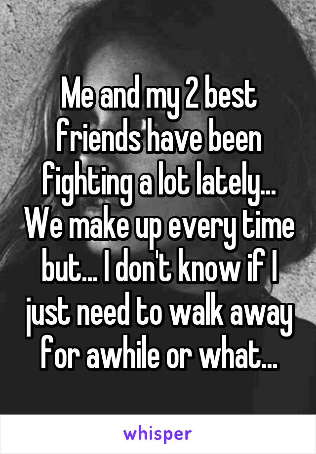 Me and my 2 best friends have been fighting a lot lately... We make up every time but... I don't know if I just need to walk away for awhile or what...