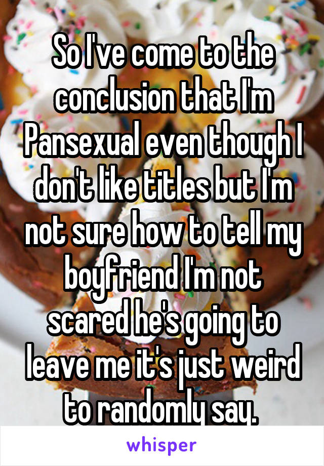 So I've come to the conclusion that I'm Pansexual even though I don't like titles but I'm not sure how to tell my boyfriend I'm not scared he's going to leave me it's just weird to randomly say. 