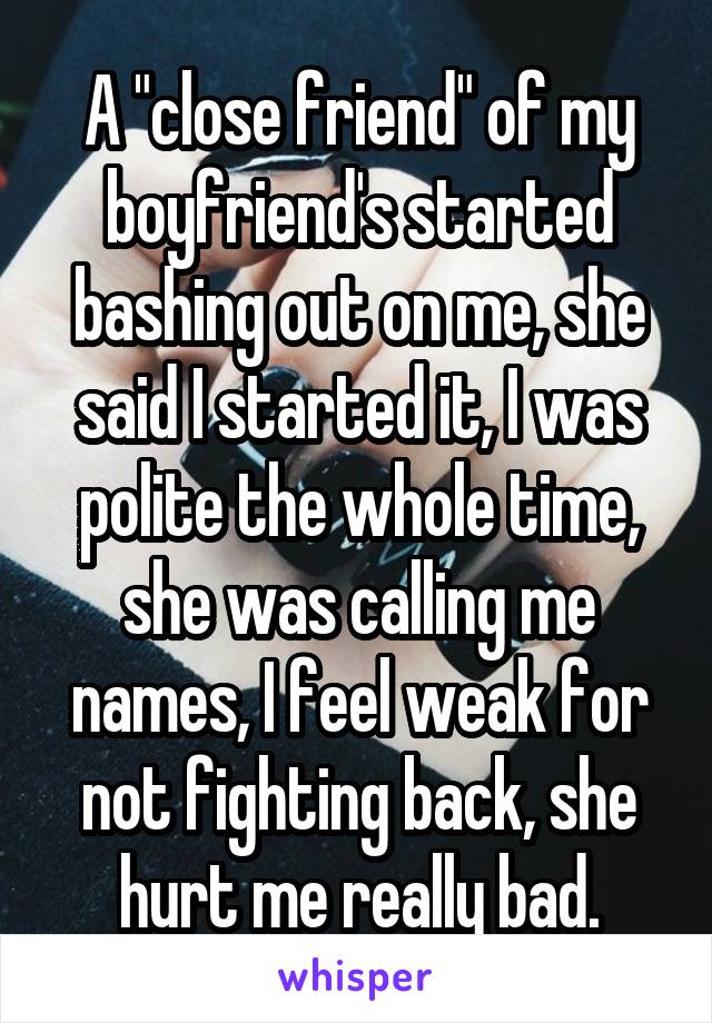 A "close friend" of my boyfriend's started bashing out on me, she said I started it, I was polite the whole time, she was calling me names, I feel weak for not fighting back, she hurt me really bad.