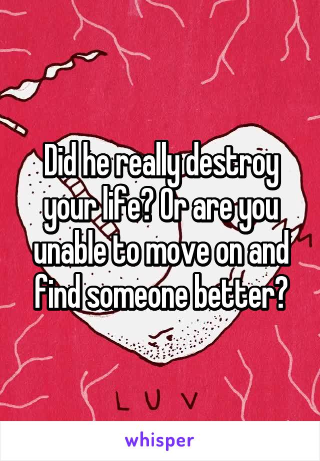 Did he really destroy your life? Or are you unable to move on and find someone better?