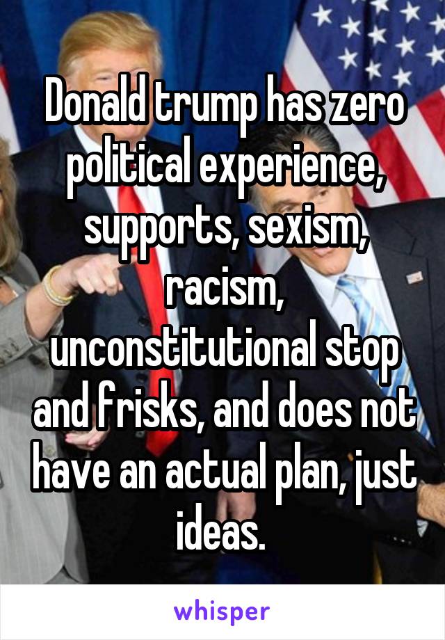 Donald trump has zero political experience, supports, sexism, racism, unconstitutional stop and frisks, and does not have an actual plan, just ideas. 