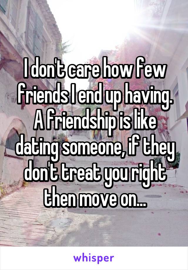 I don't care how few friends I end up having. A friendship is like dating someone, if they don't treat you right then move on...