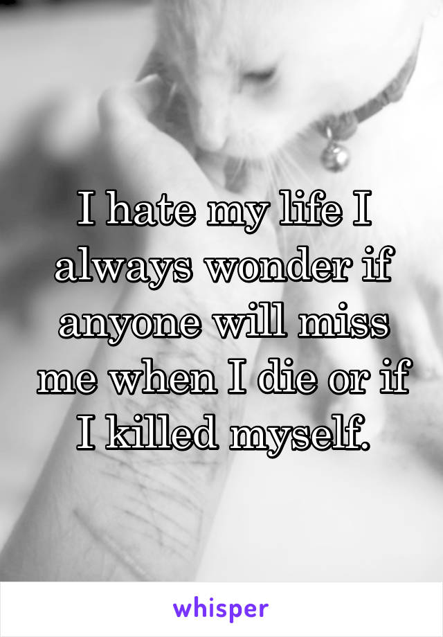 I hate my life I always wonder if anyone will miss me when I die or if I killed myself.