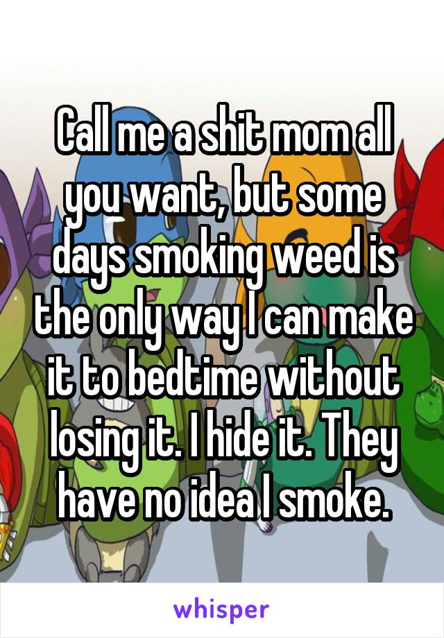 Call me a shit mom all you want, but some days smoking weed is the only way I can make it to bedtime without losing it. I hide it. They have no idea I smoke.