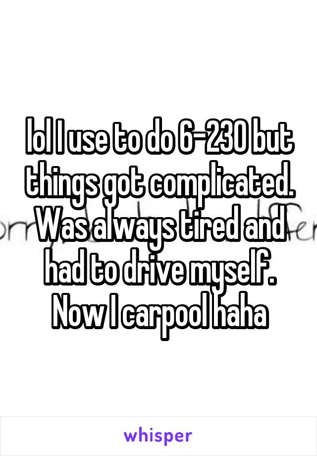 lol I use to do 6-230 but things got complicated. Was always tired and had to drive myself. Now I carpool haha