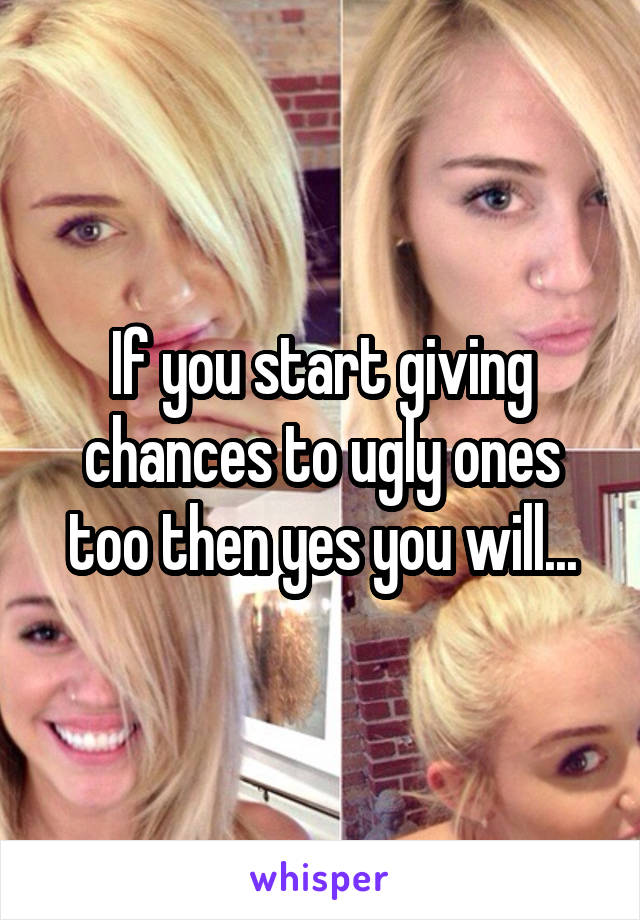 If you start giving chances to ugly ones too then yes you will...