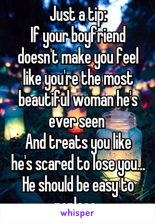 Just a tip:
If your boyfriend doesn't make you feel like you're the most beautiful woman he's ever seen 
And treats you like he's scared to lose you...
He should be easy to replace. 