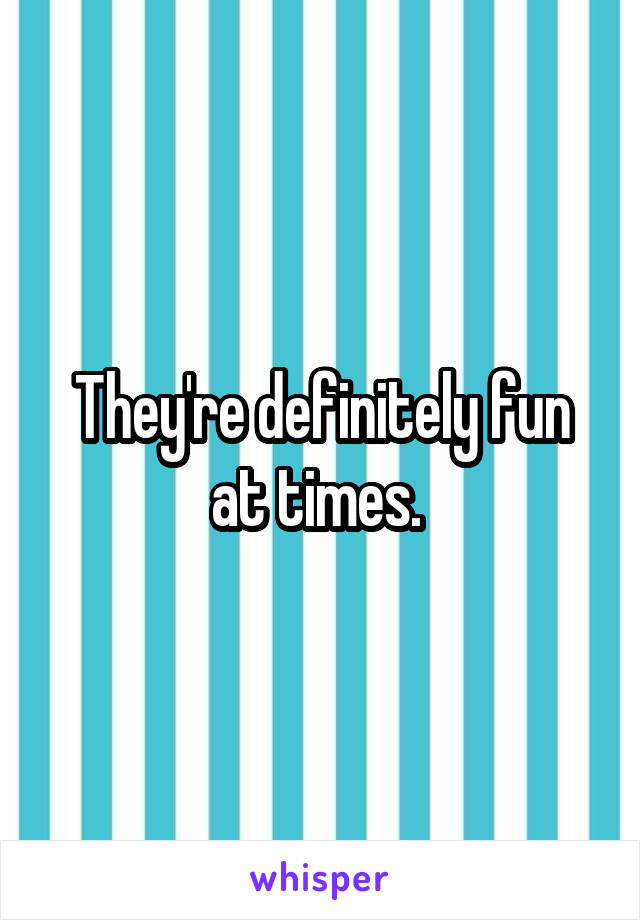 They're definitely fun at times. 