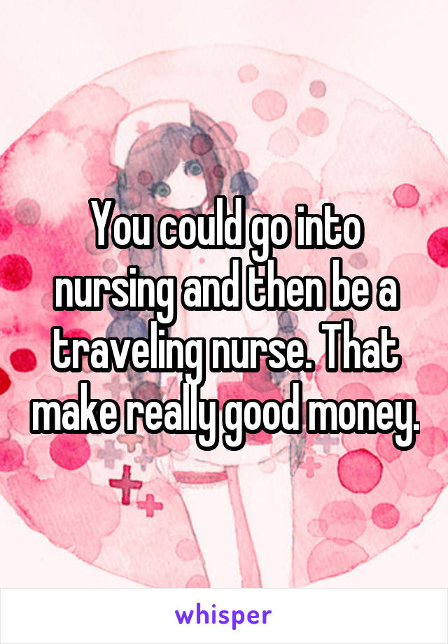 You could go into nursing and then be a traveling nurse. That make really good money.