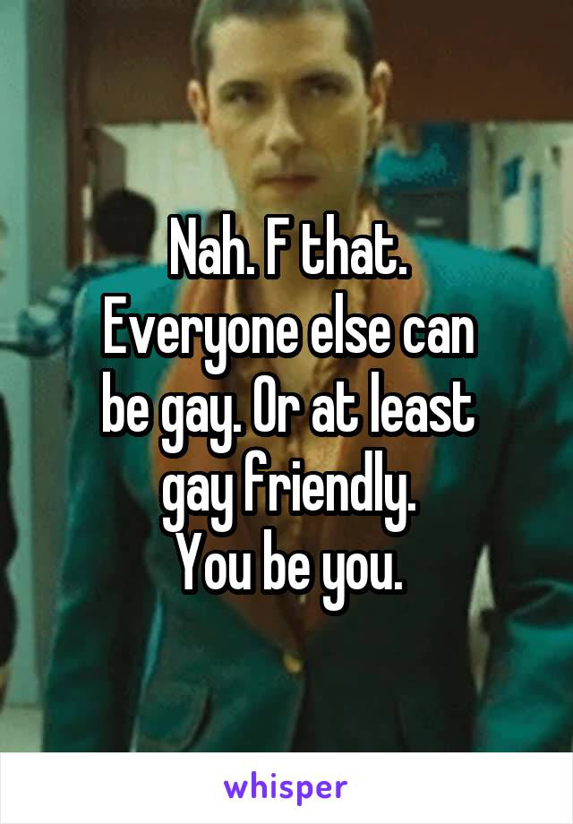 Nah. F that.
Everyone else can
be gay. Or at least
gay friendly.
You be you.