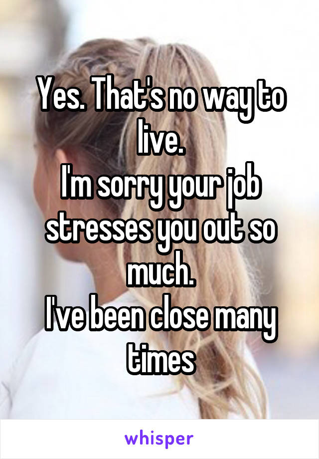 Yes. That's no way to live.
I'm sorry your job stresses you out so much.
I've been close many times