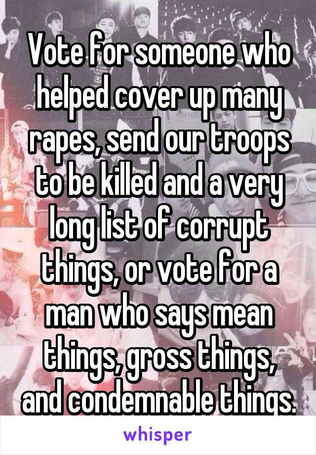 Vote for someone who helped cover up many rapes, send our troops to be killed and a very long list of corrupt things, or vote for a man who says mean things, gross things, and condemnable things.