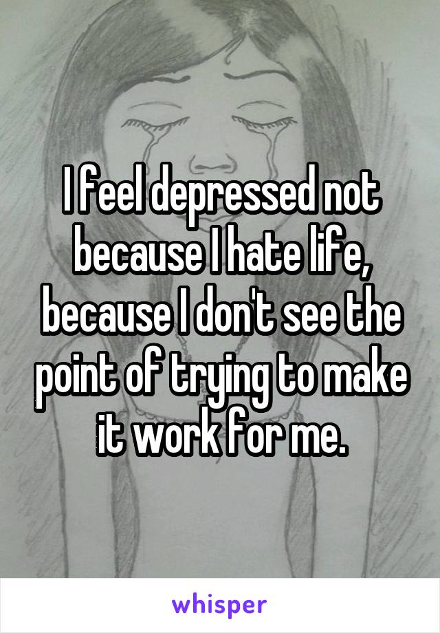 I feel depressed not because I hate life, because I don't see the point of trying to make it work for me.