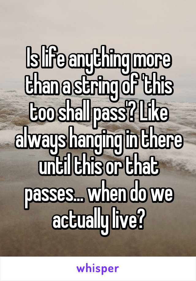 Is life anything more than a string of 'this too shall pass'? Like always hanging in there until this or that passes... when do we actually live?