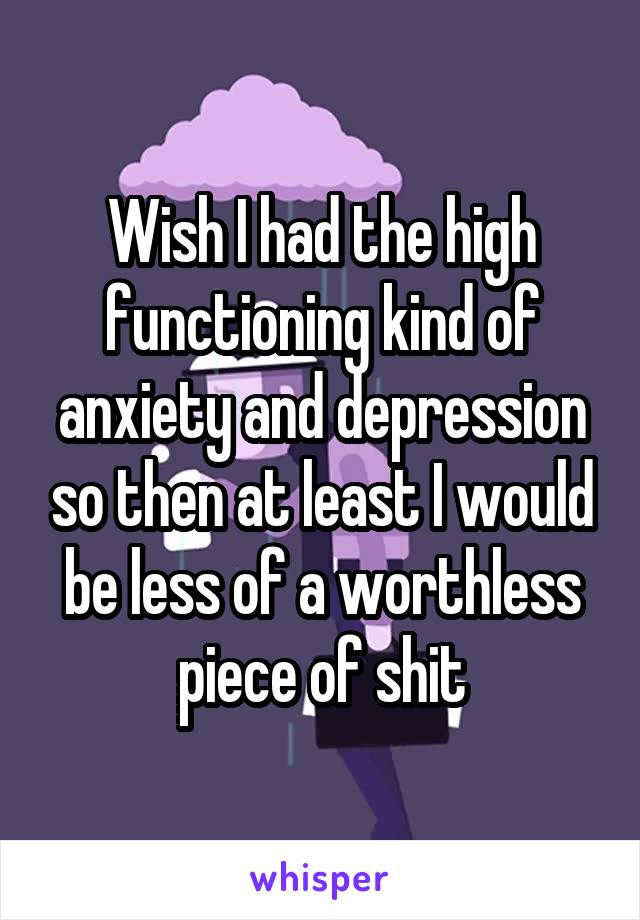 Wish I had the high functioning kind of anxiety and depression so then at least I would be less of a worthless piece of shit
