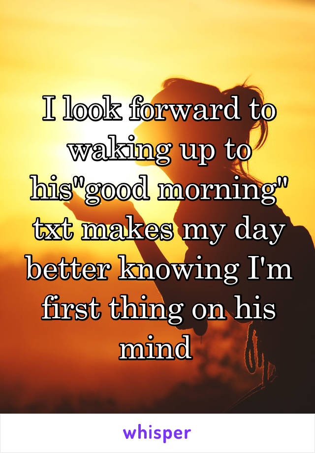 I look forward to waking up to his"good morning" txt makes my day better knowing I'm first thing on his mind 