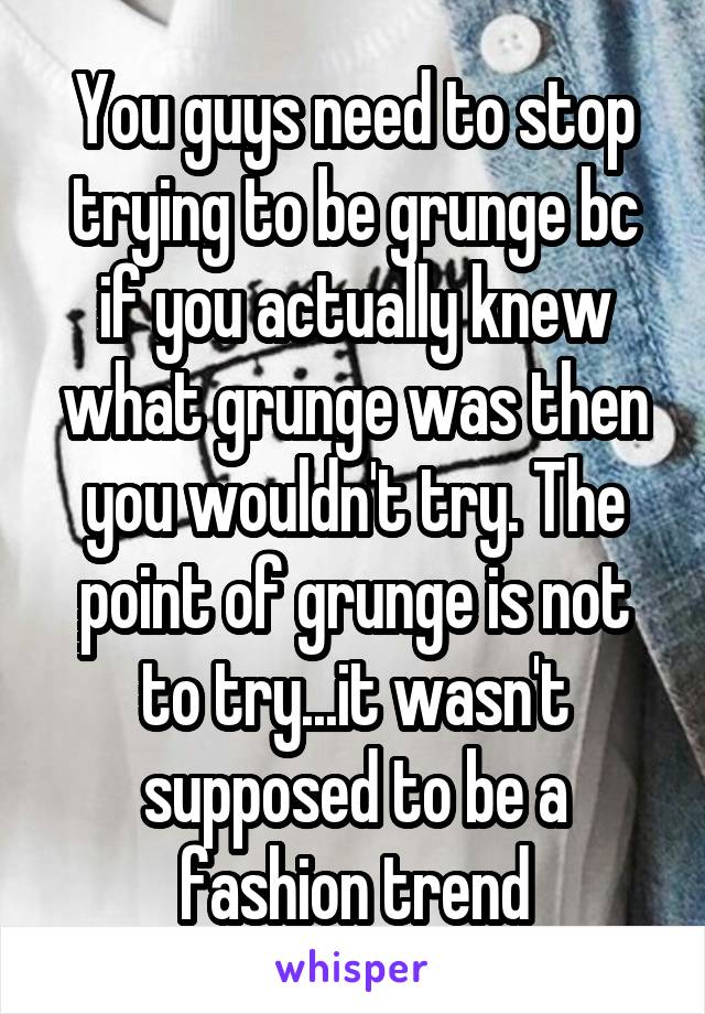 You guys need to stop trying to be grunge bc if you actually knew what grunge was then you wouldn't try. The point of grunge is not to try...it wasn't supposed to be a fashion trend
