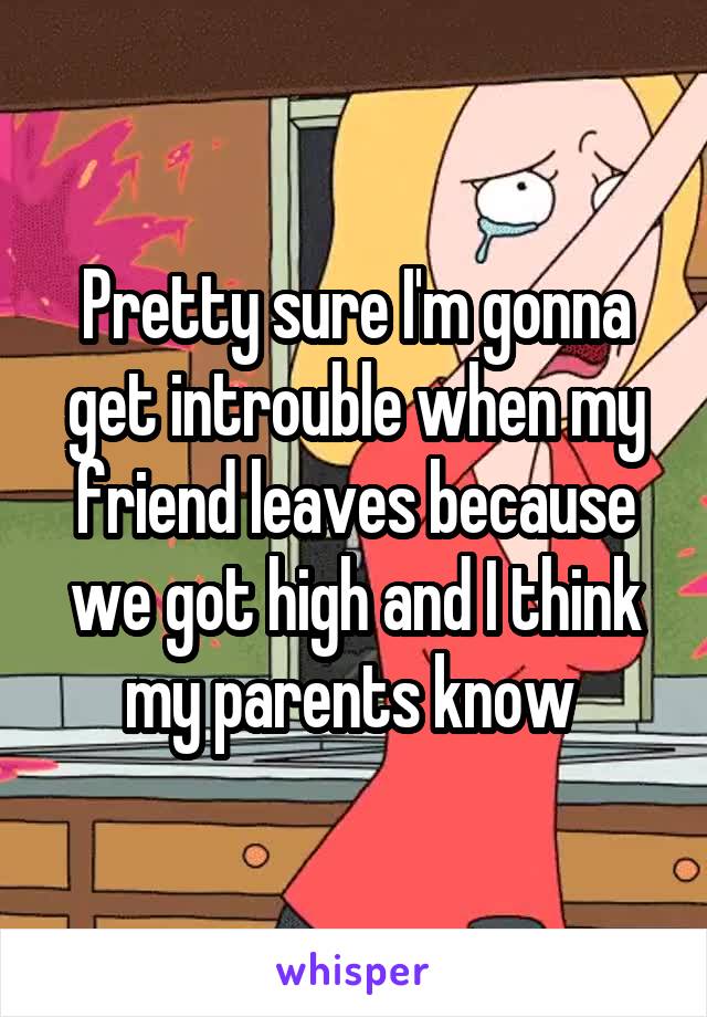 Pretty sure I'm gonna get introuble when my friend leaves because we got high and I think my parents know 