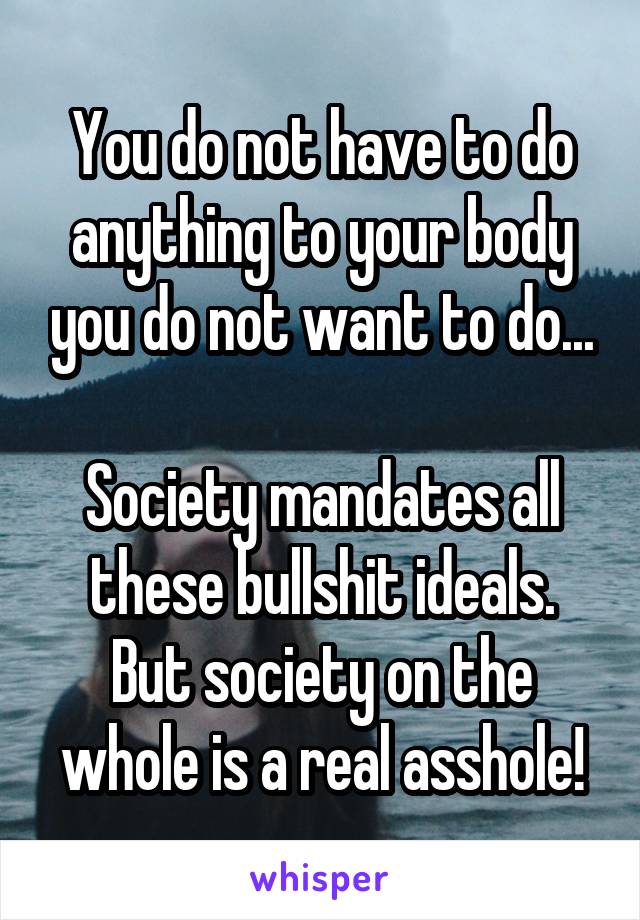 You do not have to do anything to your body you do not want to do...

Society mandates all these bullshit ideals.
But society on the whole is a real asshole!