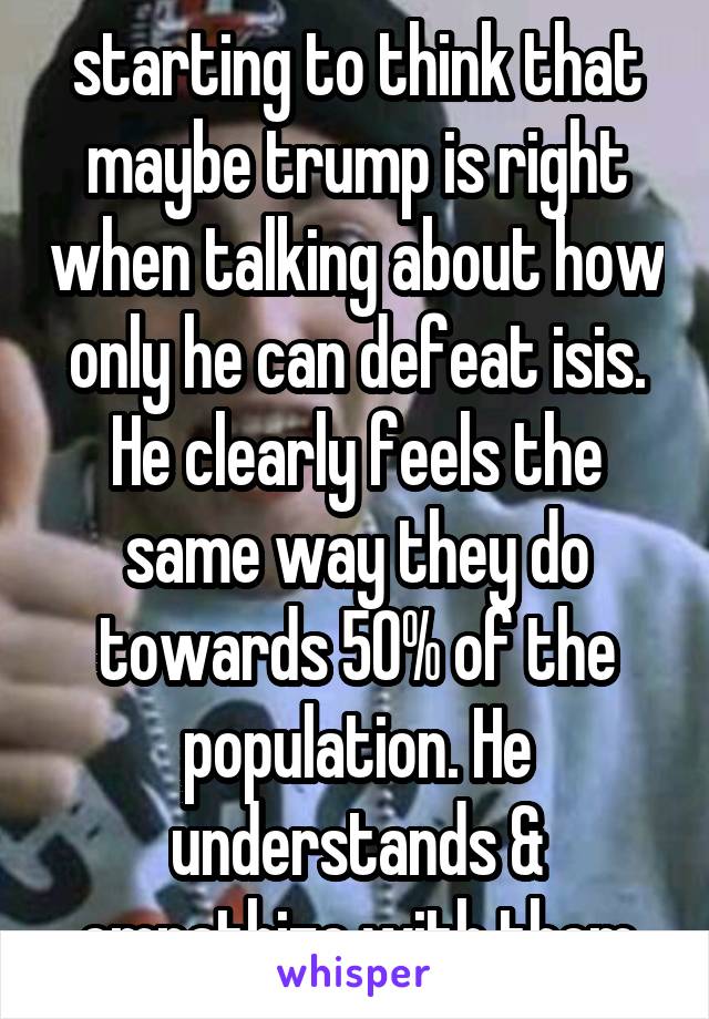 starting to think that maybe trump is right when talking about how only he can defeat isis. He clearly feels the same way they do towards 50% of the population. He understands & empathize with them