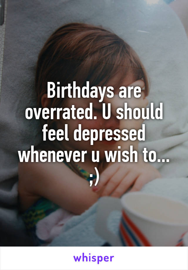 Birthdays are overrated. U should feel depressed whenever u wish to... ;)