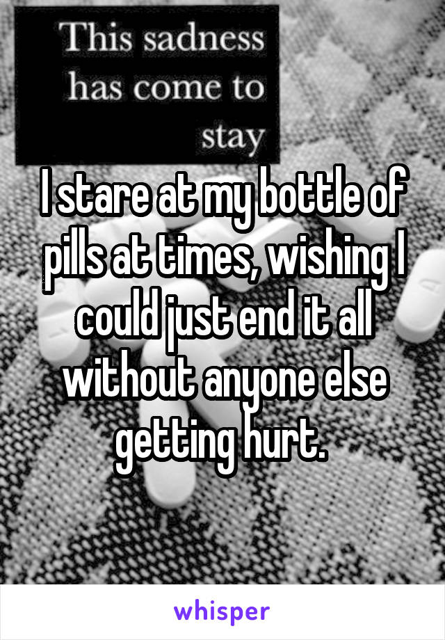 I stare at my bottle of pills at times, wishing I could just end it all without anyone else getting hurt. 