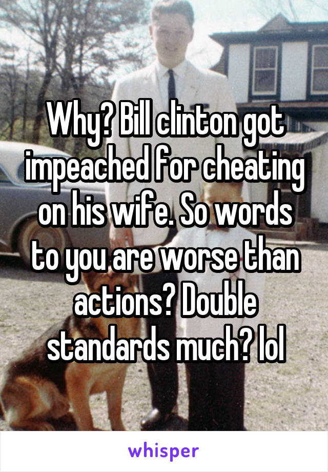 Why? Bill clinton got impeached for cheating on his wife. So words to you are worse than actions? Double standards much? lol