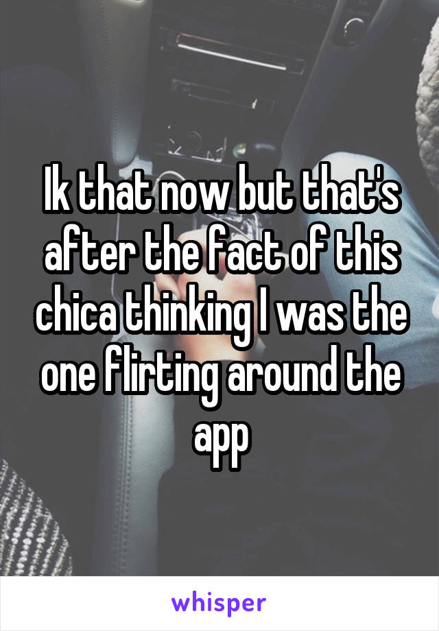 Ik that now but that's after the fact of this chica thinking I was the one flirting around the app