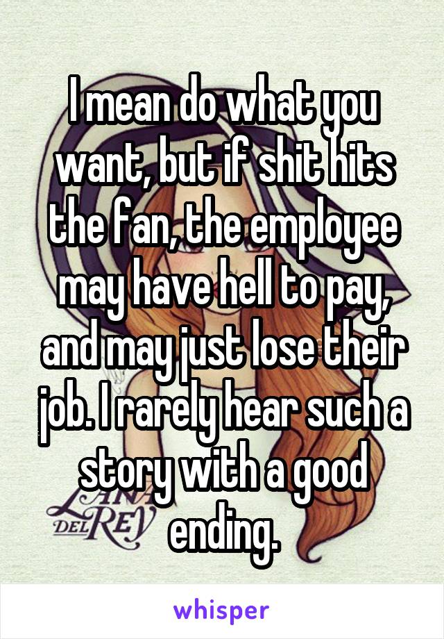 I mean do what you want, but if shit hits the fan, the employee may have hell to pay, and may just lose their job. I rarely hear such a story with a good ending.