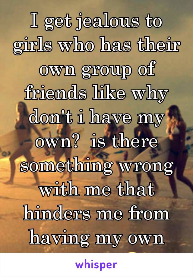I get jealous to girls who has their own group of friends like why don't i have my own?  is there something wrong with me that hinders me from having my own group?  😢