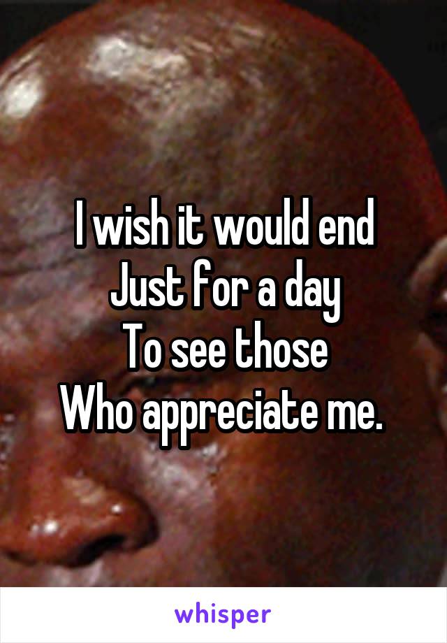 I wish it would end
Just for a day
To see those
Who appreciate me. 