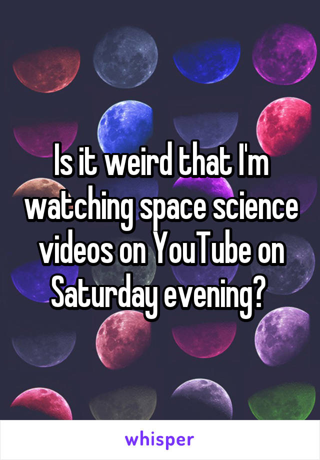 Is it weird that I'm watching space science videos on YouTube on Saturday evening? 