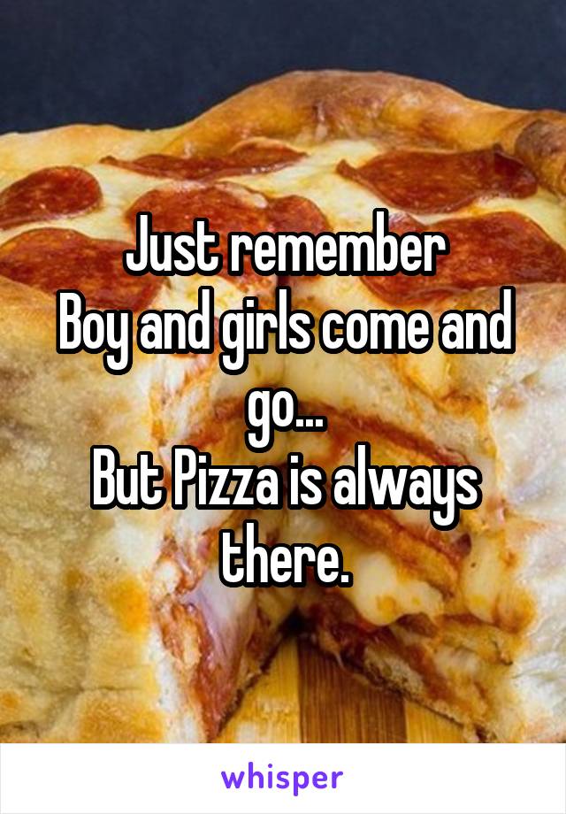 Just remember
Boy and girls come and go...
But Pizza is always there.