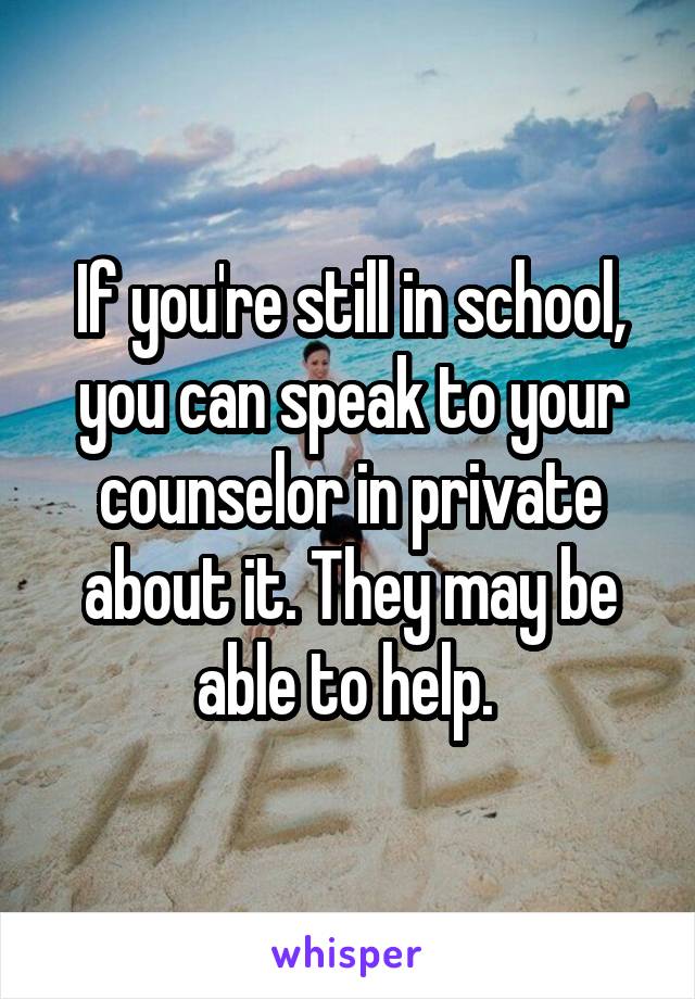 If you're still in school, you can speak to your counselor in private about it. They may be able to help. 