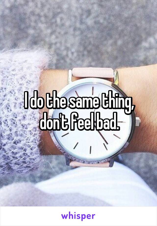 I do the same thing, don't feel bad.