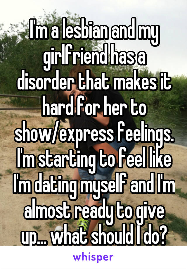 I'm a lesbian and my girlfriend has a disorder that makes it hard for her to show/express feelings. I'm starting to feel like I'm dating myself and I'm almost ready to give up... what should I do?