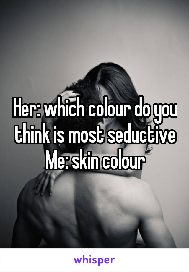 Her: which colour do you think is most seductive
Me: skin colour
