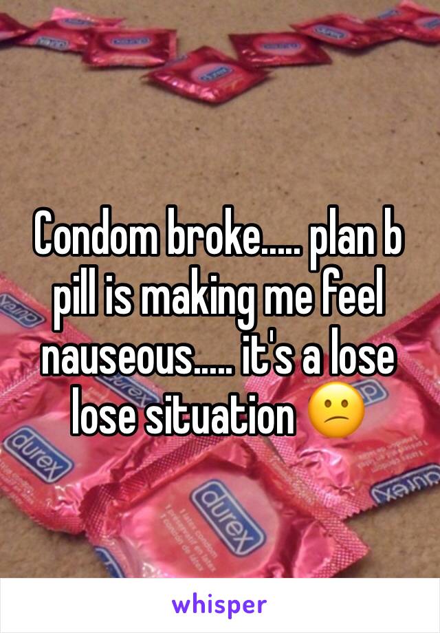 Condom broke..... plan b pill is making me feel nauseous..... it's a lose lose situation 😕