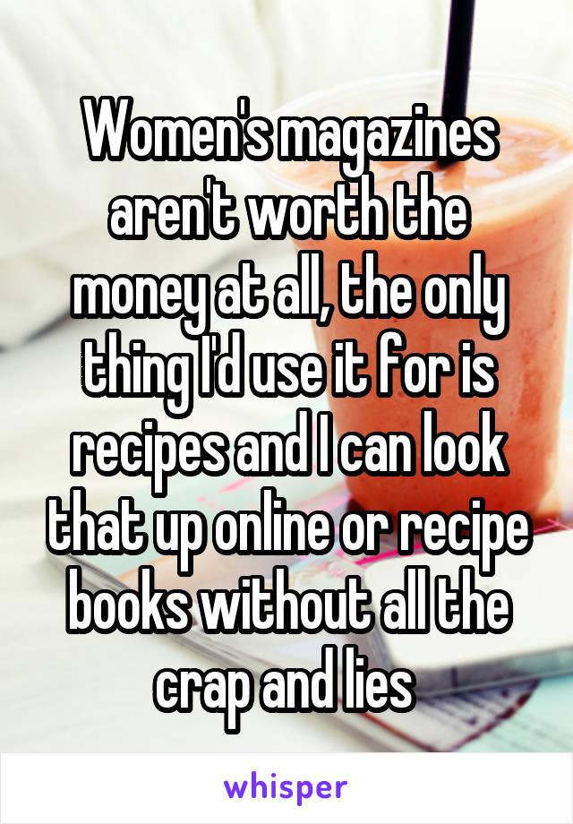 Women's magazines aren't worth the money at all, the only thing I'd use it for is recipes and I can look that up online or recipe books without all the crap and lies 